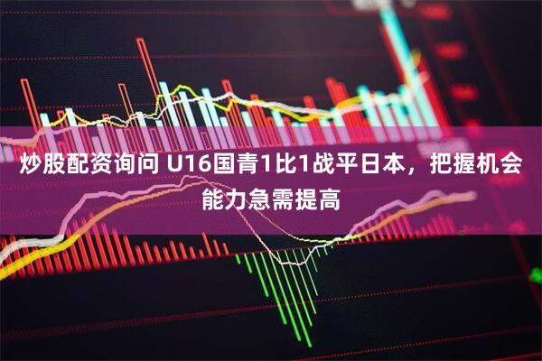 炒股配资询问 U16国青1比1战平日本，把握机会能力急需提高