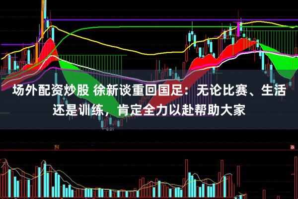 场外配资炒股 徐新谈重回国足：无论比赛、生活还是训练，肯定全力以赴帮助大家