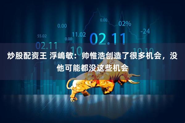 炒股配资王 浮嶋敏：帅惟浩创造了很多机会，没他可能都没这些机会