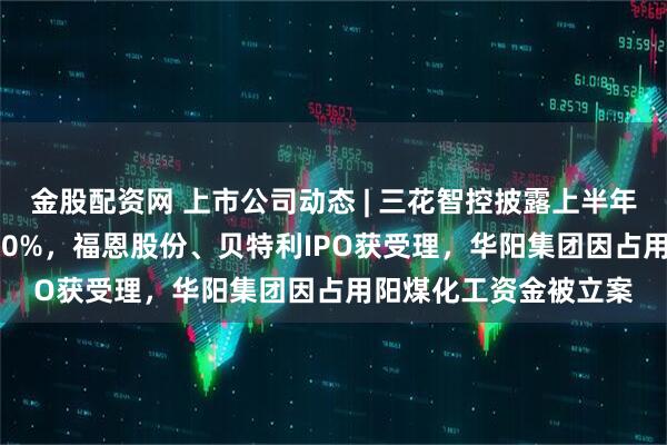 金股配资网 上市公司动态 | 三花智控披露上半年净利同比预增25%-50%，福恩股份、贝特利IPO获受理，华阳集团因占用阳煤化工资金被立案