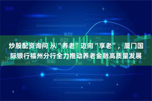 炒股配资询问 从“养老”迈向“享老”，厦门国际银行福州分行全力推动养老金融高质量发展