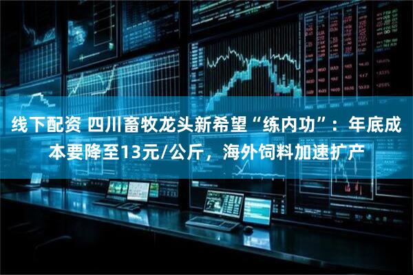 线下配资 四川畜牧龙头新希望“练内功”：年底成本要降至13元/公斤，海外饲料加速扩产