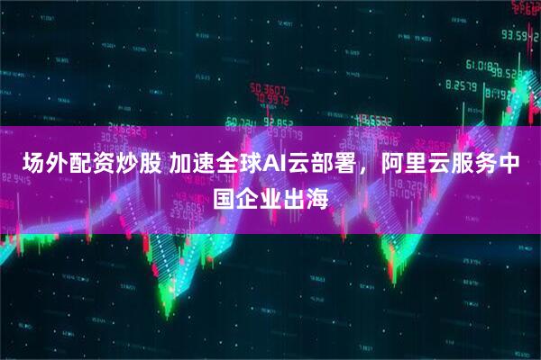 场外配资炒股 加速全球AI云部署，阿里云服务中国企业出海