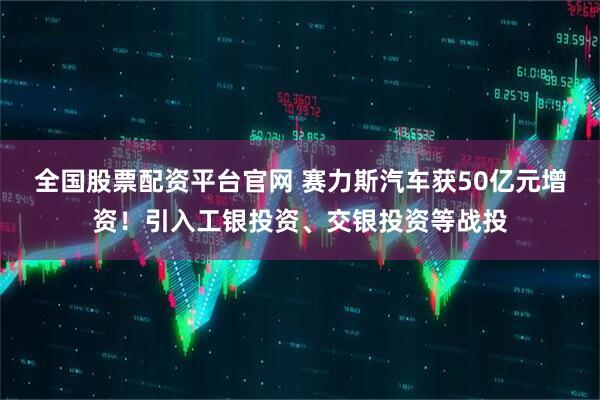 全国股票配资平台官网 赛力斯汽车获50亿元增资!引入工银投资、交银投资等战投