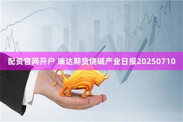 配资官网开户 瑞达期货烧碱产业日报20250710