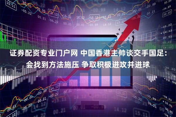 证券配资专业门户网 中国香港主帅谈交手国足：会找到方法施压 争取积极进攻并进球