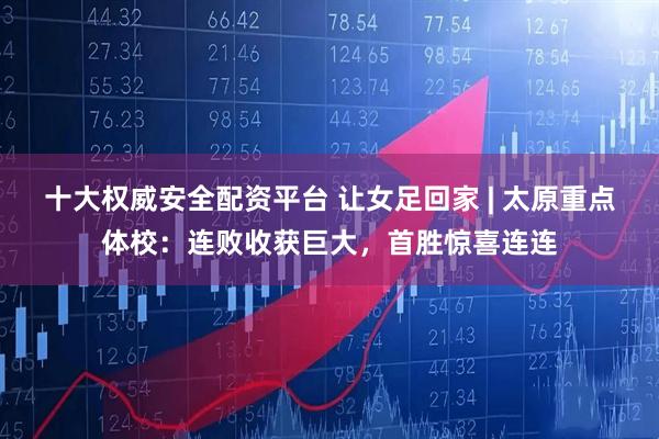 十大权威安全配资平台 让女足回家 | 太原重点体校：连败收获巨大，首胜惊喜连连