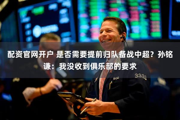 配资官网开户 是否需要提前归队备战中超？孙铭谦：我没收到俱乐部的要求