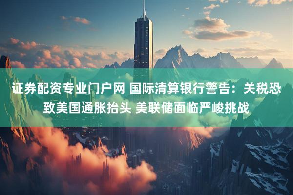 证券配资专业门户网 国际清算银行警告：关税恐致美国通胀抬头 美联储面临严峻挑战