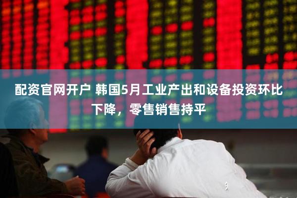 配资官网开户 韩国5月工业产出和设备投资环比下降，零售销售持平