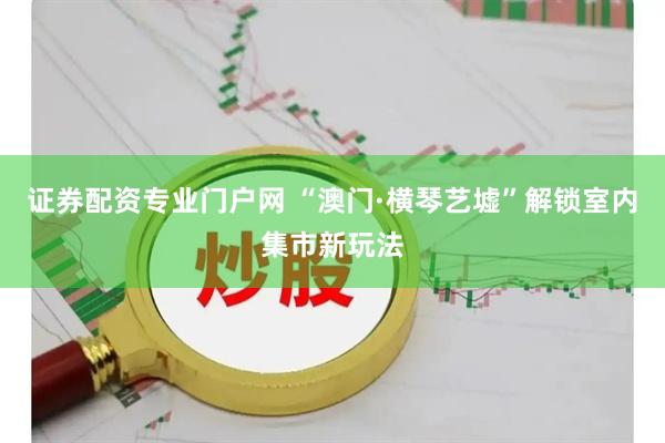证券配资专业门户网 “澳门·横琴艺墟”解锁室内集市新玩法
