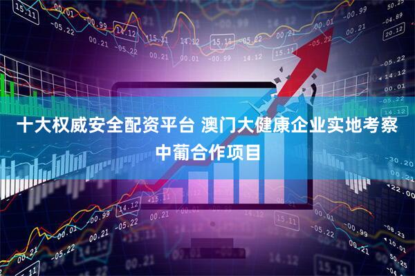 十大权威安全配资平台 澳门大健康企业实地考察中葡合作项目