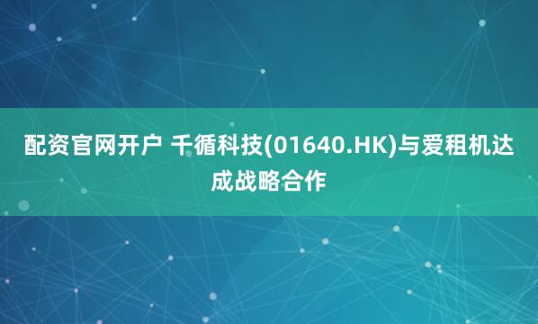 配资官网开户 千循科技(01640.HK)与爱租机达成战略合作