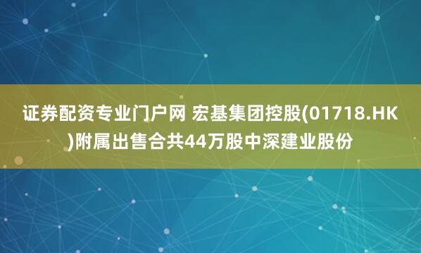 证券配资专业门户网 宏基集团控股(01718.HK)附属出售合共44万股中深建业股份