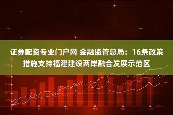 证券配资专业门户网 金融监管总局：16条政策措施支持福建建设两岸融合发展示范区