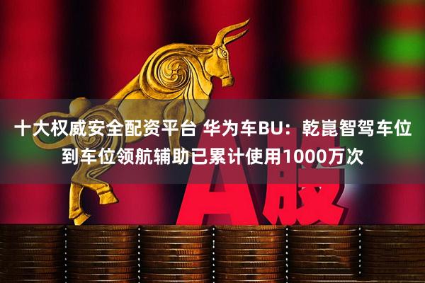 十大权威安全配资平台 华为车BU：乾崑智驾车位到车位领航辅助已累计使用1000万次
