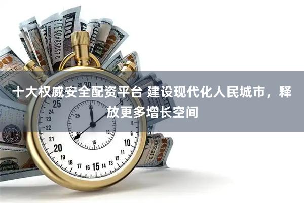 十大权威安全配资平台 建设现代化人民城市，释放更多增长空间