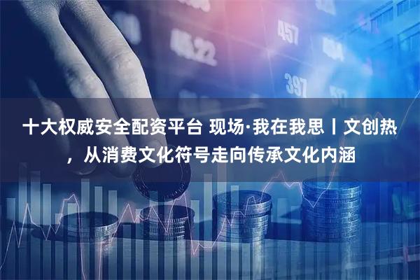 十大权威安全配资平台 现场·我在我思丨文创热，从消费文化符号走向传承文化内涵
