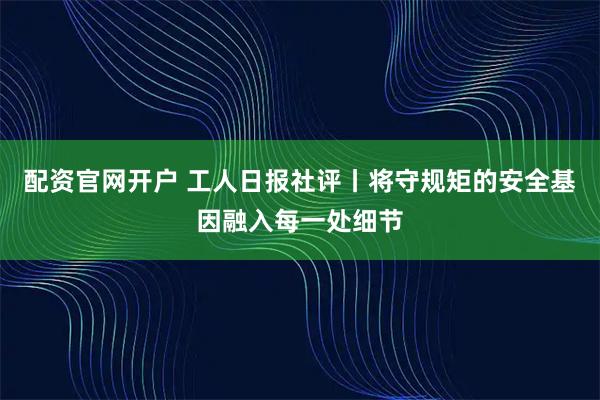 配资官网开户 工人日报社评丨将守规矩的安全基因融入每一处细节