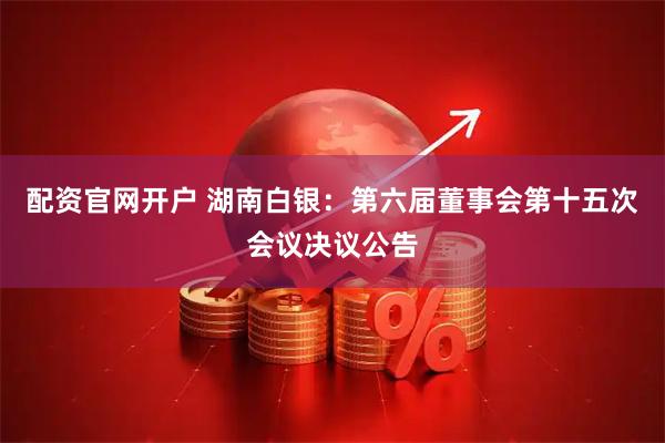 配资官网开户 湖南白银：第六届董事会第十五次会议决议公告