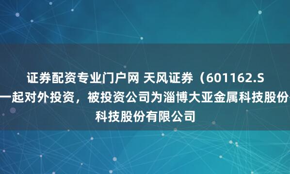 证券配资专业门户网 天风证券（601162.SH）新增一起对外投资，被投资公司为淄博大亚金属科技股份有限公司