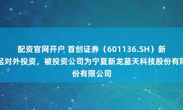 配资官网开户 首创证券（601136.SH）新增一起对外投资，被投资公司为宁夏新龙蓝天科技股份有限公司