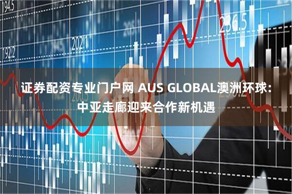 证券配资专业门户网 AUS GLOBAL澳洲环球:中亚走廊迎来合作新机遇