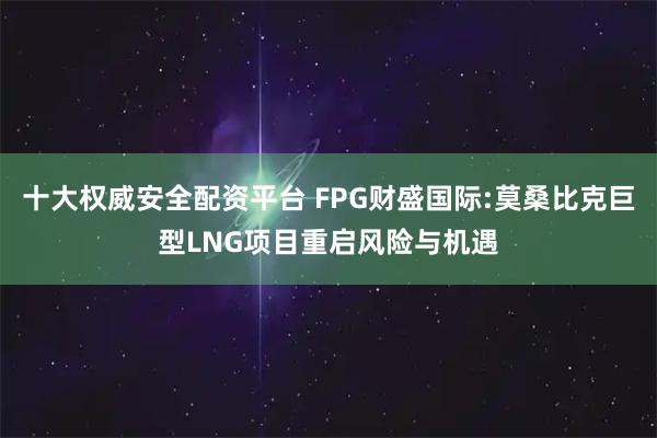十大权威安全配资平台 FPG财盛国际:莫桑比克巨型LNG项目重启风险与机遇