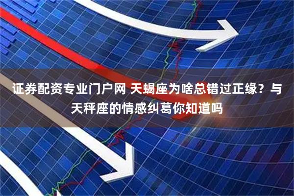 证券配资专业门户网 天蝎座为啥总错过正缘？与天秤座的情感纠葛你知道吗