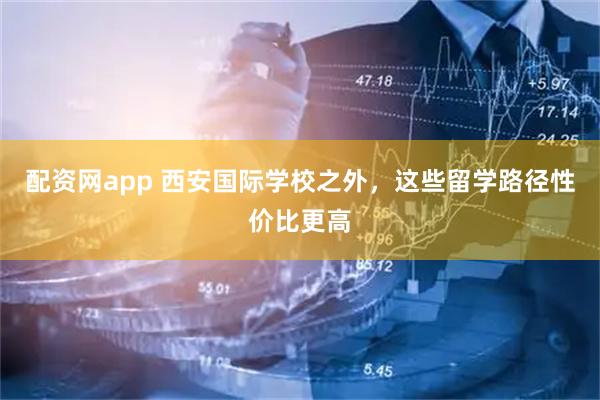 配资网app 西安国际学校之外，这些留学路径性价比更高