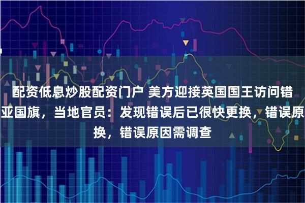 配资低息炒股配资门户 美方迎接英国国王访问错挂澳大利亚国旗，当地官员：发现错误后已很快更换，错误原因需调查
