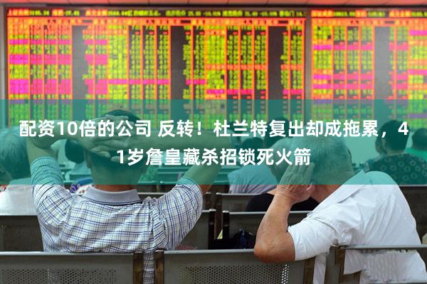配资10倍的公司 反转！杜兰特复出却成拖累，41岁詹皇藏杀招锁死火箭