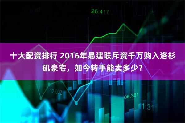 十大配资排行 2016年易建联斥资千万购入洛杉矶豪宅，如今转手能卖多少？
