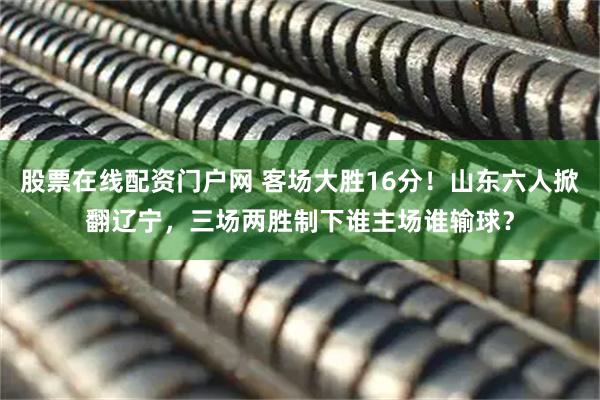 股票在线配资门户网 客场大胜16分！山东六人掀翻辽宁，三场两胜制下谁主场谁输球？