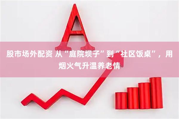 股市场外配资 从“庭院坝子”到“社区饭桌”，用烟火气升温养老情