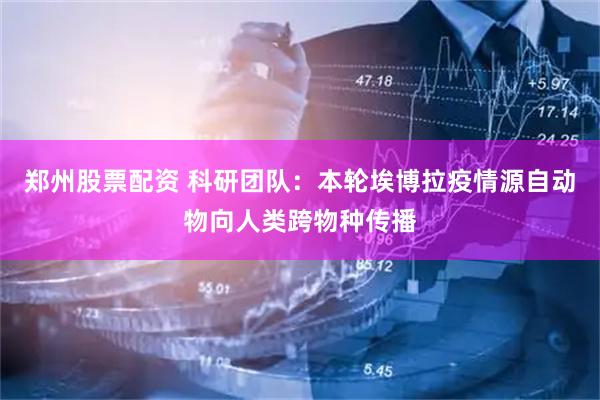郑州股票配资 科研团队：本轮埃博拉疫情源自动物向人类跨物种传播