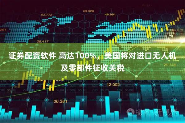 证券配资软件 高达100%，美国将对进口无人机及零部件征收关税